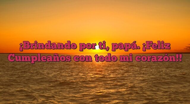 Brindando por ti, papá. ¡Feliz Cumpleaños con todo mi corazón!