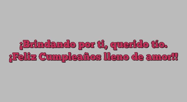 Brindando por ti, querido tío. ¡Feliz Cumpleaños lleno de amor!