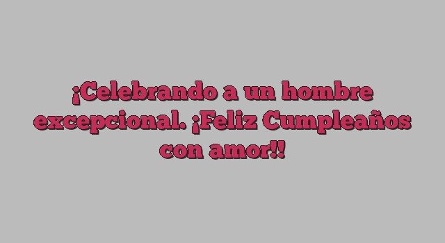 Celebrando a un hombre excepcional. ¡Feliz Cumpleaños con amor!