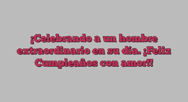 Celebrando a un hombre extraordinario en su día. ¡Feliz Cumpleaños con amor!