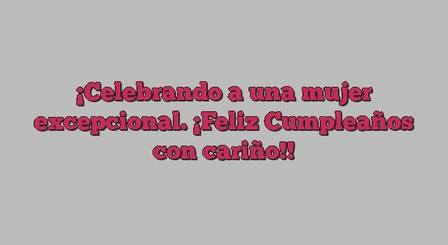 Celebrando a una mujer excepcional. ¡Feliz Cumpleaños con cariño!