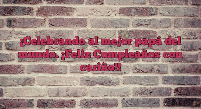 Celebrando al mejor papá del mundo. ¡Feliz Cumpleaños con cariño!