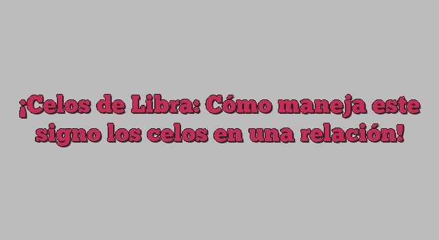 Celos de Libra: Cómo maneja este signo los celos en una relación