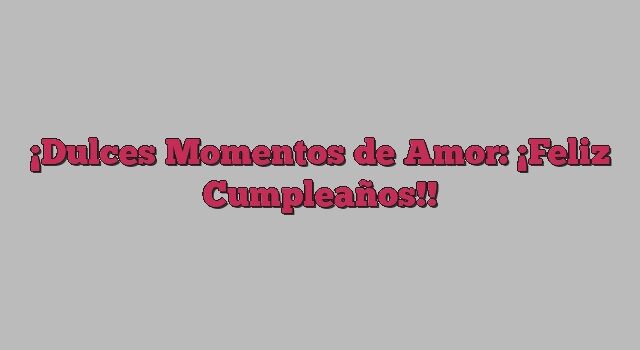 Dulces Momentos de Amor: ¡Feliz Cumpleaños!