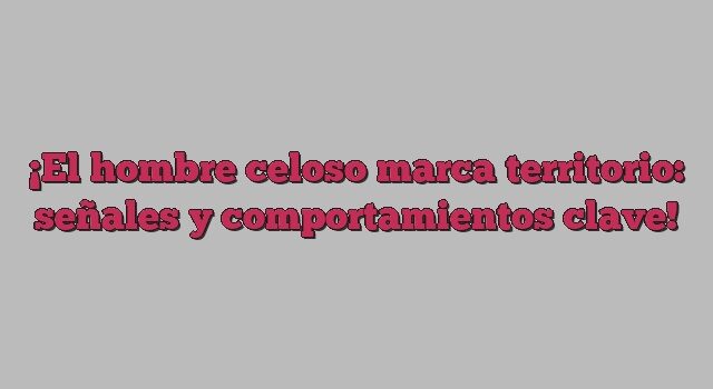 El hombre celoso marca territorio: señales y comportamientos clave