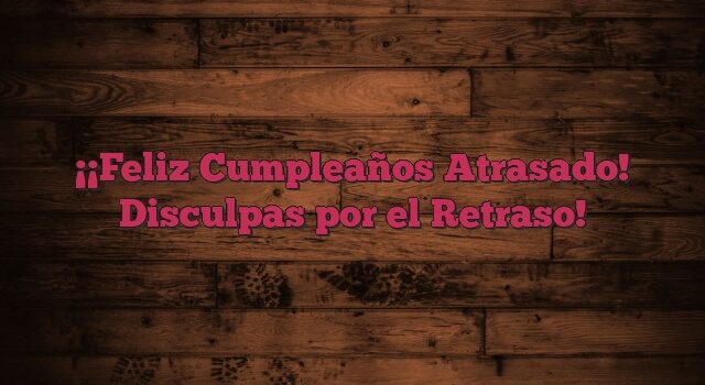 ¡Feliz Cumpleaños Atrasado! Disculpas por el Retraso