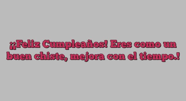 ¡Feliz Cumpleaños! Eres como un buen chiste, mejora con el tiempo.