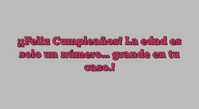 ¡Feliz Cumpleaños! La edad es solo un número... grande en tu caso.