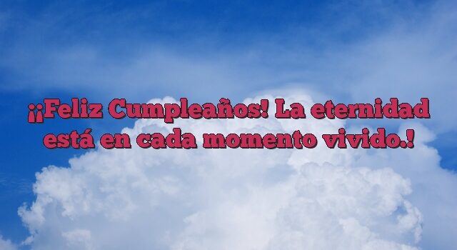 ¡Feliz Cumpleaños! La eternidad está en cada momento vivido.