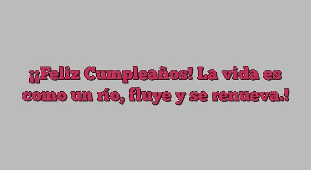 ¡Feliz Cumpleaños! La vida es como un río, fluye y se renueva.