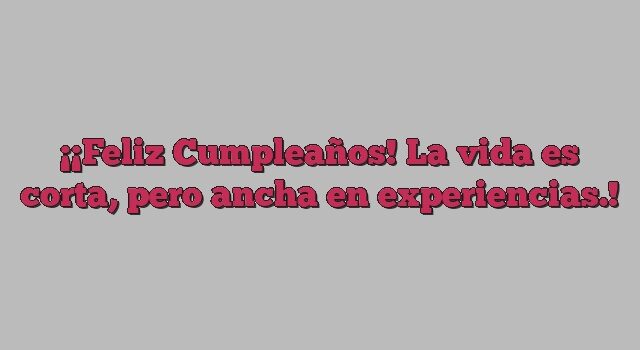 ¡Feliz Cumpleaños! La vida es corta, pero ancha en experiencias.