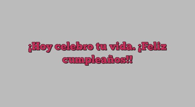 Hoy celebro tu vida. ¡Feliz cumpleaños!