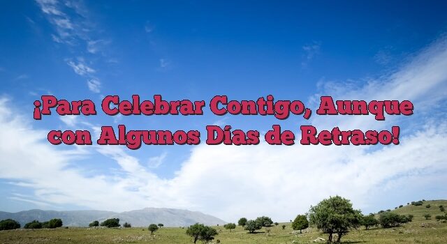 Para Celebrar Contigo, Aunque con Algunos Días de Retraso