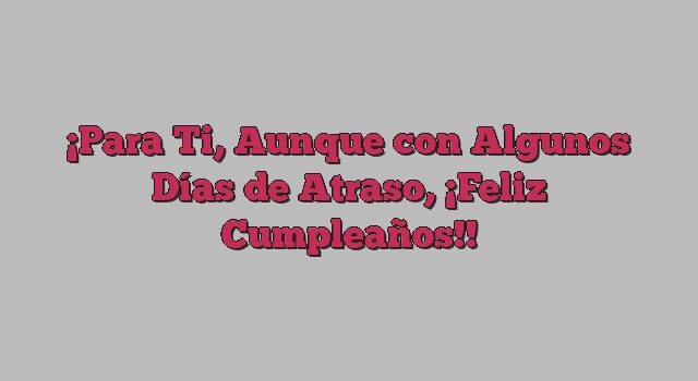 Para Ti, Aunque con Algunos Días de Atraso, ¡Feliz Cumpleaños!