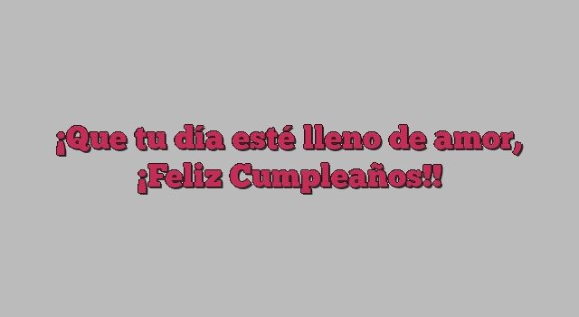 Que tu día esté lleno de amor, ¡Feliz Cumpleaños!