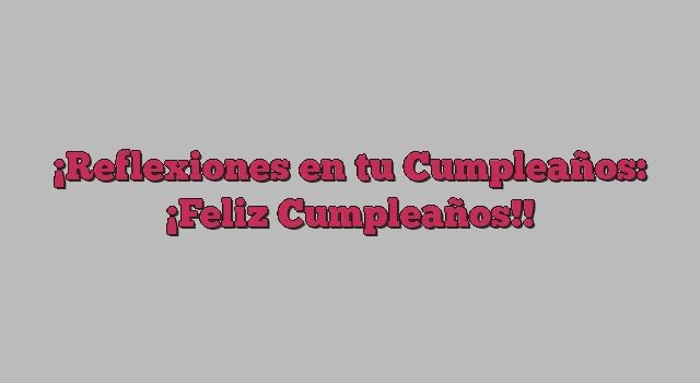 Reflexiones en tu Cumpleaños: ¡Feliz Cumpleaños!