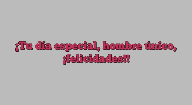 Tu día especial, hombre único, ¡felicidades!