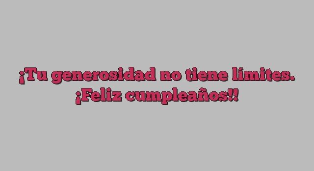 Tu generosidad no tiene límites. ¡Feliz cumpleaños!